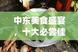 中東美食盛宴,十大必嘗佳肴排名榜單揭曉!