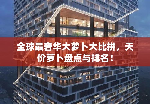 全球最奢華大蘿卜大比拼，天價蘿卜盤點與排名！