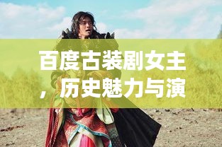 百度古裝劇女主,歷史魅力與演繹榮耀的璀璨篇章