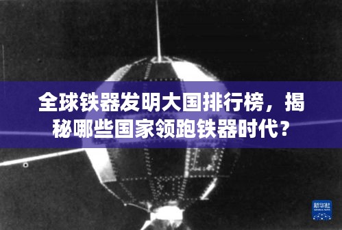 全球鐵器發明大國排行榜,揭秘哪些國家領跑鐵器時代?