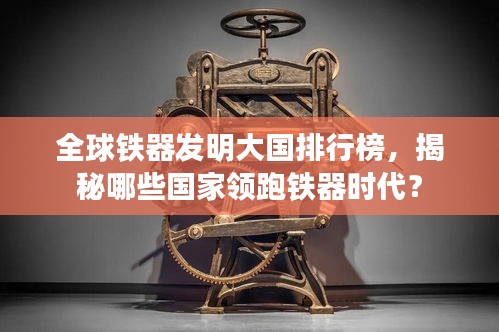 全球鐵器發明大國排行榜,揭秘哪些國家領跑鐵器時代?
