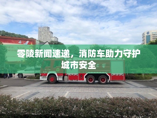 零陵新聞速遞，消防車(chē)助力守護(hù)城市安全