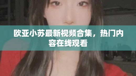 歐亞小蘇最新視頻合集,熱門(mén)內(nèi)容在線觀看