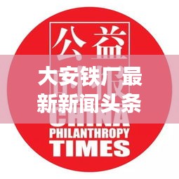 大安鐵廠最新新聞頭條,關注行業動態與熱點事件