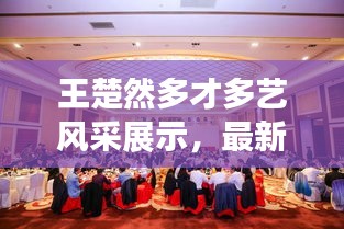 王楚然多才多藝風采展示,最新動態視頻大全,百度獨家呈現!