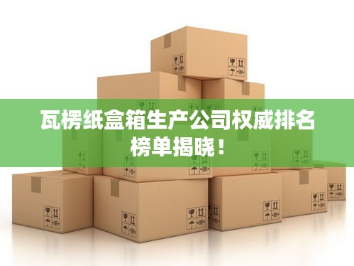 瓦楞紙盒箱生產(chǎn)公司權(quán)威排名榜單揭曉！