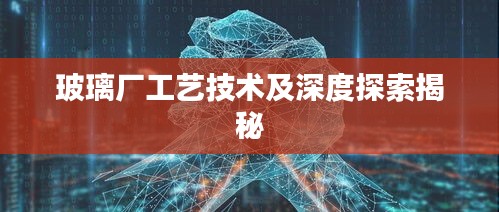 玻璃廠工藝技術(shù)及深度探索揭秘