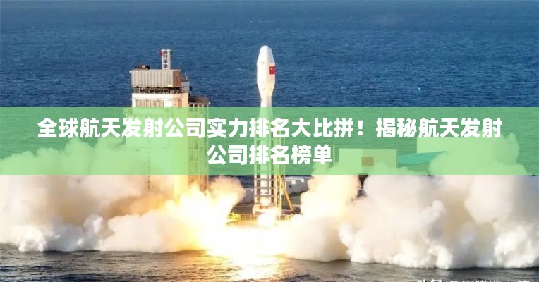 全球航天發射公司實力排名大比拼!揭秘航天發射公司排名榜單