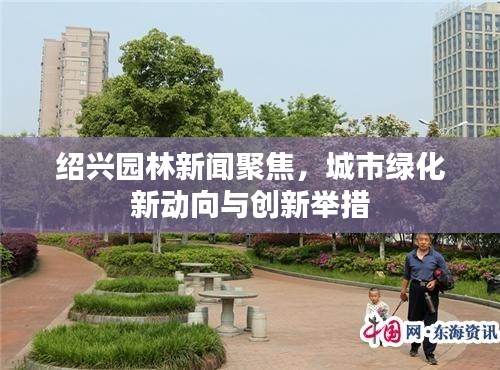 紹興園林新聞聚焦,城市綠化新動向與創新舉措