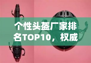 個性頭盔廠家排名TOP10,權威榜單揭曉