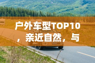 戶外車型TOP10,親近自然,與最佳伙伴同行探險之旅